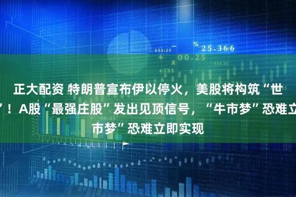 正大配资 特朗普宣布伊以停火，美股将构筑“世纪双头”！A股“最强庄股”发出见顶信号，“牛市梦”恐难立即实现