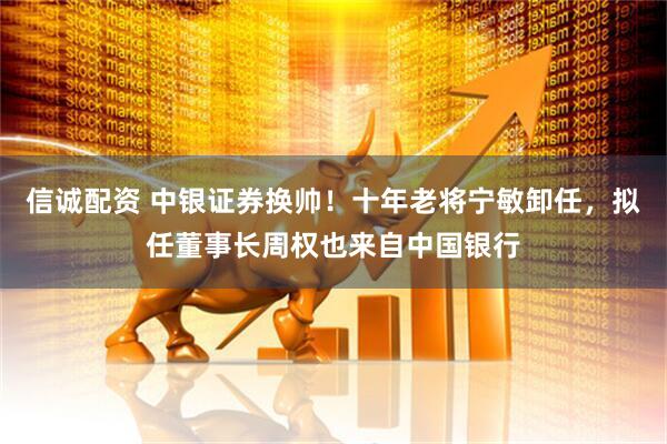 信诚配资 中银证券换帅！十年老将宁敏卸任，拟任董事长周权也来自中国银行