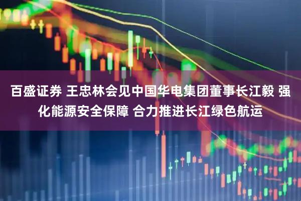 百盛证券 王忠林会见中国华电集团董事长江毅 强化能源安全保障 合力推进长江绿色航运