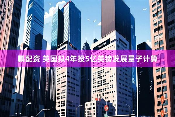 鹏配资 英国拟4年投5亿英镑发展量子计算