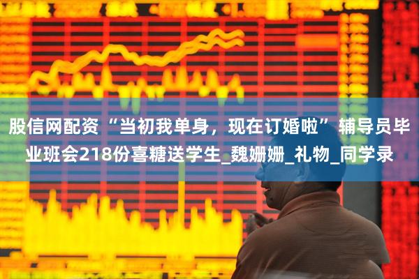 股信网配资 “当初我单身，现在订婚啦” 辅导员毕业班会218份喜糖送学生_魏姗姗_礼物_同学录