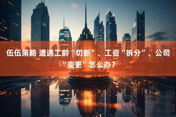 伍伍策略 遭遇工龄“切断”、工资“拆分”、公司“变更”怎么办？