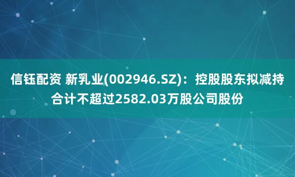 信钰配资 新乳业(002946.SZ)：控股股东拟减持合计不超过2582.03万股公司股份