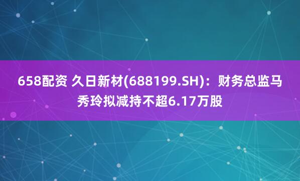 658配资 久日新材(688199.SH)：财务总监马秀玲拟减持不超6.17万股
