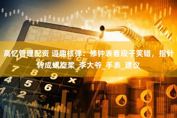 高忆管理配资 逗趣核弹：修钟表看段子笑错，指针转成螺旋桨_李大爷_手表_建议