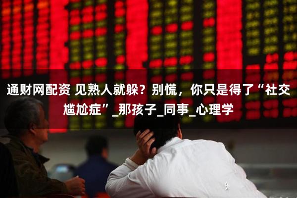 通财网配资 见熟人就躲？别慌，你只是得了“社交尴尬症”_那孩子_同事_心理学