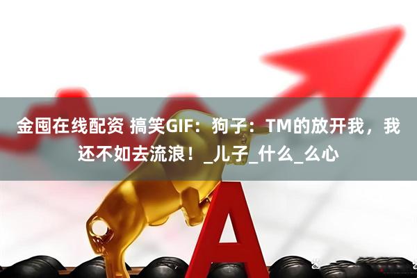 金囤在线配资 搞笑GIF：狗子：TM的放开我，我还不如去流浪！_儿子_什么_么心