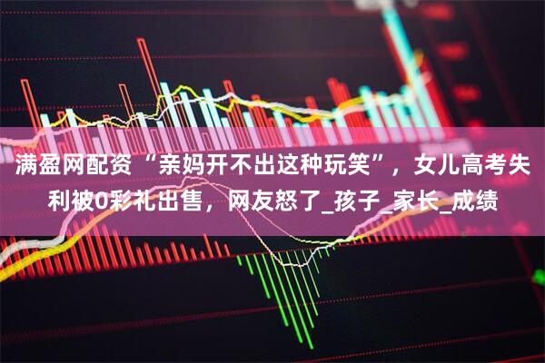 满盈网配资 “亲妈开不出这种玩笑”，女儿高考失利被0彩礼出售，网友怒了_孩子_家长_成绩