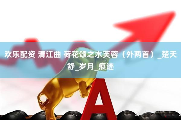 欢乐配资 清江曲 荷花颂之水芙蓉（外两首）_楚天舒_岁月_痕迹