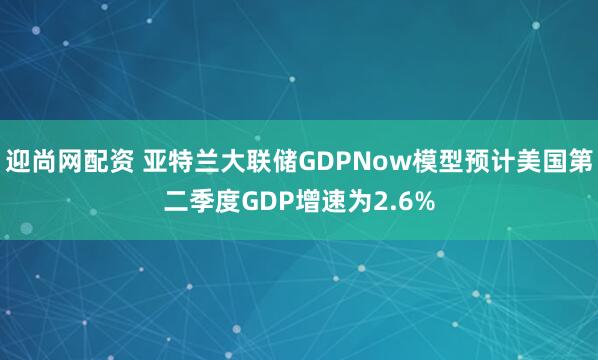 迎尚网配资 亚特兰大联储GDPNow模型预计美国第二季度GDP增速为2.6%