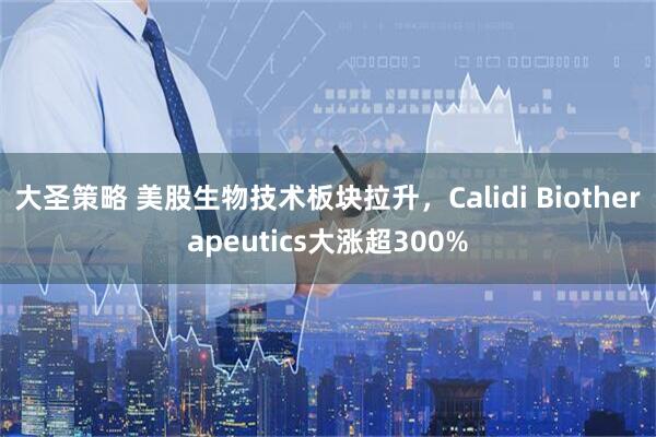 大圣策略 美股生物技术板块拉升，Calidi Biotherapeutics大涨超300%