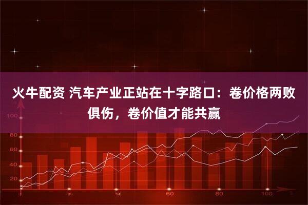 火牛配资 汽车产业正站在十字路口：卷价格两败俱伤，卷价值才能共赢