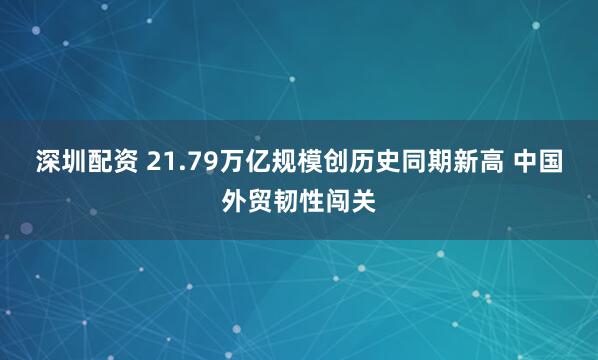 深圳配资 21.79万亿规模创历史同期新高 中国外贸韧性闯关