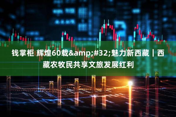 钱掌柜 辉煌60载&#32;魅力新西藏｜西藏农牧民共享文旅发展红利