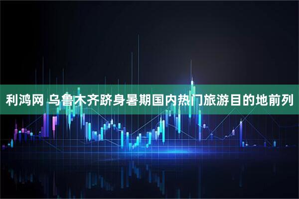 利鸿网 乌鲁木齐跻身暑期国内热门旅游目的地前列