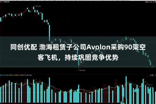 同创优配 渤海租赁子公司Avolon采购90架空客飞机，持续巩固竞争优势
