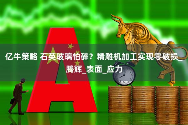 亿牛策略 石英玻璃怕碎？精雕机加工实现零破损_腾辉_表面_应力