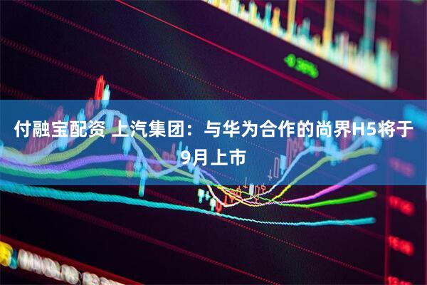 付融宝配资 上汽集团：与华为合作的尚界H5将于9月上市