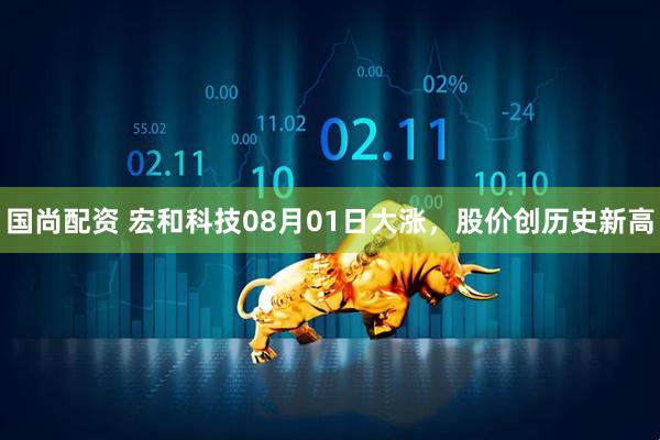 国尚配资 宏和科技08月01日大涨，股价创历史新高