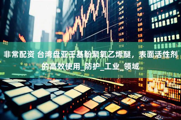 非常配资 台湾盘亚壬基酚聚氧乙烯醚，表面活性剂的高效使用_防护_工业_领域