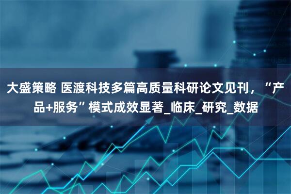 大盛策略 医渡科技多篇高质量科研论文见刊，“产品+服务”模式成效显著_临床_研究_数据