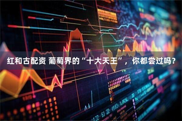 红和古配资 葡萄界的“十大天王”，你都尝过吗？
