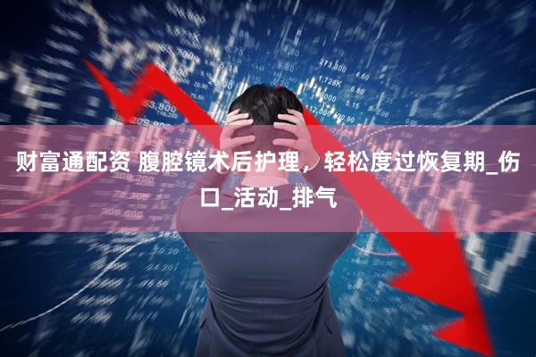 财富通配资 腹腔镜术后护理，轻松度过恢复期_伤口_活动_排气