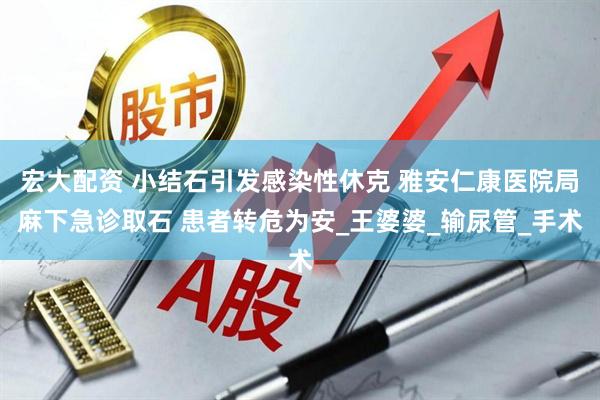 宏大配资 小结石引发感染性休克 雅安仁康医院局麻下急诊取石 患者转危为安_王婆婆_输尿管_手术