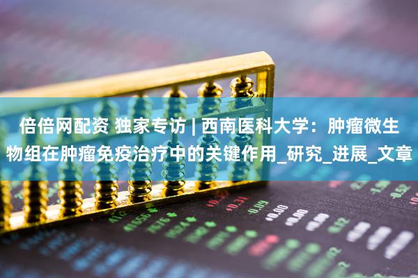 倍倍网配资 独家专访 | 西南医科大学：肿瘤微生物组在肿瘤免疫治疗中的关键作用_研究_进展_文章