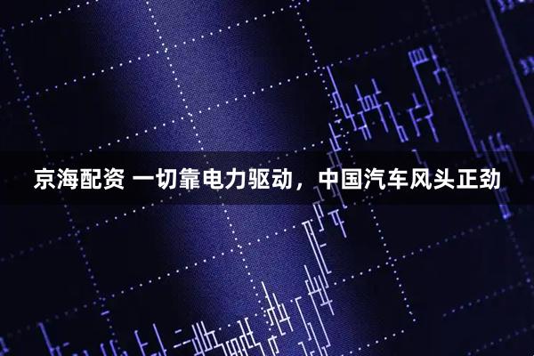 京海配资 一切靠电力驱动，中国汽车风头正劲