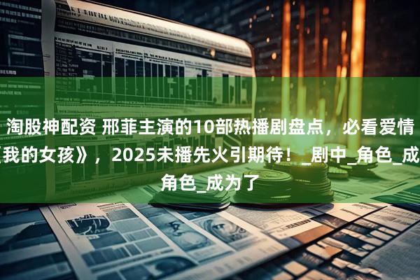 淘股神配资 邢菲主演的10部热播剧盘点，必看爱情剧《我的女孩》，2025未播先火引期待！_剧中_角色_成为了