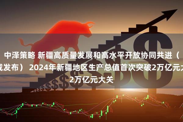 中泽策略 新疆高质量发展和高水平开放协同共进（权威发布） 2024年新疆地区生产总值首次突破2万亿元大关