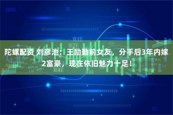 陀螺配资 刘彦池：王励勤前女友，分手后3年内嫁2富豪，现在依旧魅力十足！