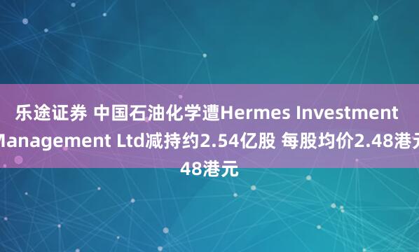 乐途证券 中国石油化学遭Hermes Investment Management Ltd减持约2.54亿股 每股均价2.48港元