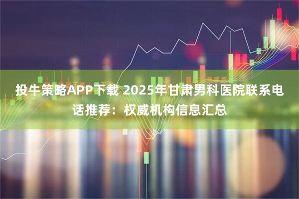 投牛策略APP下载 2025年甘肃男科医院联系电话推荐：权威机构信息汇总