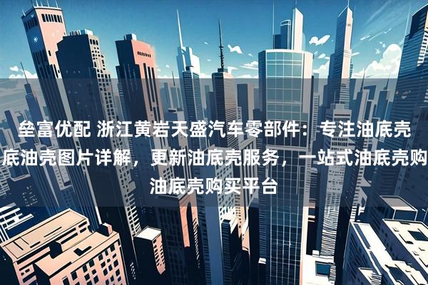 垒富优配 浙江黄岩天盛汽车零部件：专注油底壳领域，底油壳图片详解，更新油底壳服务，一站式油底壳购买平台