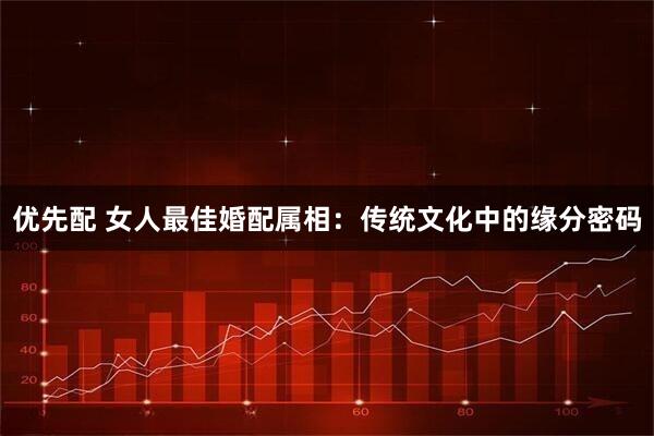 优先配 女人最佳婚配属相：传统文化中的缘分密码