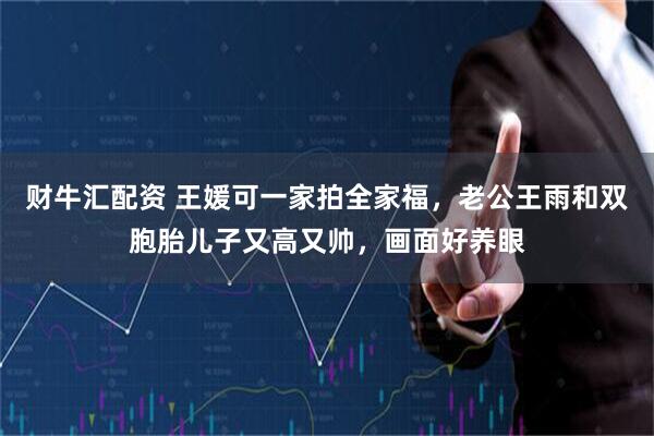财牛汇配资 王媛可一家拍全家福，老公王雨和双胞胎儿子又高又帅，画面好养眼